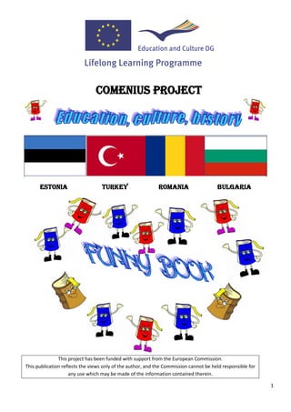 COMENIUS PROJECT




      ESTONIA                     TURKEY                    ROMANIA                    BULGARIA




               This project has been funded with support from the European Commission.
This publication reflects the views only of the author, and the Commission cannot be held responsible for
                    any use which may be made of the information contained therein.

                                                                                                            1
 