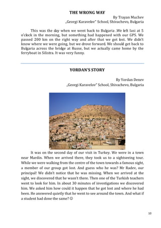 THE WRONG WAY
                                                        By Trayan Muchev
                           „Georgi Karavelov” School, Shivachevo, Bulgaria

      This was the day when we went back to Bulgaria .We left Iasi at 5
o’clock in the morning, but something had happened with our GPS. We
passed 200 km on the right way and after that we got lost. We didn’t
know where we were going, but we drove forward. We should get back to
Bulgaria across the bridge at Russe, but we actually came home by the
ferryboat in Silistra. It was very funny.



                             YORDAN’S STORY

                                                         By Yordan Denev
                           „Georgi Karavelov” School, Shivachevo, Bulgaria




       It was on the second day of our visit in Turkey. We were in a town
near Mardin. When we arrived there, they took us to a sightseeing tour.
While we were walking from the centre of the town towards a famous sight,
a member of our group got lost. And guess who he was? Mr Radev, our
principal! We didn’t notice that he was missing. When we arrived at the
sight, we discovered that he wasn’t there. Then one of the Turkish teachers
went to look for him. In about 30 minutes of investigations we discovered
him. We asked him how could it happen that he got lost and where he had
been. He answered quietly that he went to see around the town. And what if
a student had done the same? 


                                                                              10
 