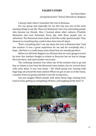VALERY’S STORY
                                                            By Valeri Balev
                            „Georgi Karavelov” School, Shivachevo, Bulgaria

       I always smile when I remember the visit in Romania.
       For our group and especially for me this trip was one of the most
amazing things in my life. There (in Romania) I met very interesting people
who became my friends. Also, I learned about other cultures (Turkish,
Romanian and even Estonian). Every day with those people was an
adventure. The Romanian hosts made us feel like really special people. They
showed us everything they could in that short time (4 days).
       That’s everything that I can say about the tour to Romania that I had
last summer. It was a great experience for me and for everybody else, I
hope... But here is a really funny story about how we actually got there:
       Before we left from Bulgaria we all knew that we were going to travel
by train. Our teachers bought us tickets to Bucurest but we had to change
the train there, and catch another one to Jasi.
       The confusing situation was when one of the teachers had to go and
buy us tickets to Iasi from the Bucuresti train station, but we arrived there
with some delay. It was very funny – the whole group was running with
huge bags all around the train station! When we got on one oe of the trains,
a teacher from our group said that it was the wrong train…
       Can you imagine fifteen people with about thirty bags running from
train to train, getting on and getting off them, and laughing all the time? 




                                                                                11
 