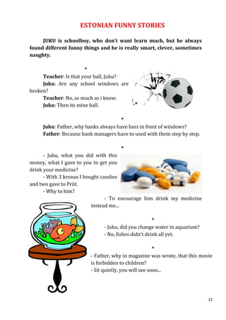 ESTONIAN FUNNY STORIES

     JUKU is schoolboy, who don’t want learn much, but he always
found different funny things and he is really smart, clever, sometimes
naughty.

                       *
     Teacher: Is that your ball, Juku?
     Juku: Are any school windows are
broken?
     Teacher: No, as much as i know.
     Juku: Then its mine ball.

                                      *
     Juku: Father, why banks always have bars in front of windows?
     Father: Because bank managers have to used with them step by step.

                                      *
      - Juku, what you did with this
money, what I gave to you to get you
drink your medicine?
      - With 3 kronas I bought candies
and two gave to Priit.
      - Why to him?
                                 - To encourage him drink my medicine
                           instead me...

                                                     *
                              - Juku, did you change water in aquarium?
                              - No, fishes didn’t drink all yet.

                                                       *
                         - Father, why in magazine was wrote, that this movie
                         is forbidden to children?
                         - Sit quietly, you will see soon...




                                                                           12
 