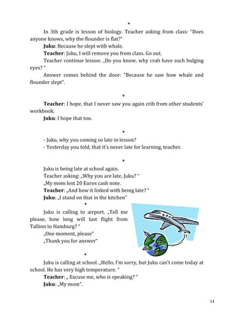 *
      In 3th grade is lesson of biology. Teacher asking from class: “Does
anyone knows, why the flounder is flat?”
      Juku: Because he slept with whale.
      Teacher: Juku, I will remove you from class. Go out.
      Teacher continue lesson: „Do you know, why crab have such bulging
eyes? “
      Answer comes behind the door: “Because he saw how whale and
flounder slept”.

                                       *
     Teacher: I hope, that I never saw you again crib from other students’
workbook.
     Juku: I hope that too.

                                           *
      - Juku, why you coming so late in lesson?
      - Yesterday you told, that it’s never late for learning, teacher.

                                           *
      Juku is being late at school again.
      Teacher asking: „Why you are late, Juku? “
      „My mom lost 20 Euros cash note.
      Teacher: „And how it linked with being late? “
      Juku: „I stand on that in the kitchen“
                         *
      Juku is calling to airport. „Tell me
please, how long will last flight from
Tallinn to Hamburg? “
      „One moment, please“
      „Thank you for answer“

                         *
     Juku is calling at school. „Hello, I’m sorry, but Juku can’t come today at
school. He has very high temperature. “
     Teacher: „ Excuse me, who is speaking? “
     Juku: „My mom“.


                                                                                  13
 