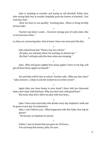 *
      Juku is standing in corridor and trying to call doorbell. Polite man,
who seeing little boy in trouble, helpfully push the button of doorbell. „You
welcome, boy“.
      „Now we have to run quickly, “teaching Juku. „There is living terribly
furious lady“.
                                         *
       Teacher saw Juku´s socks: „ You have strange pair of socks, Juku. One
is red and one is blue. “
       -                                                                    Y
es, they are, answering Juku. And at home I have one more pair like this.

                                         *
      Juku asked from dad: “Please, buy me a drum! “
      „No Juku, you will play when I’m working, its disturb me. “
      „No Dad, I will play only this time when you sleeping. “

                                         *
       Juku: „Who will guess rightly how many apples I have in my bag, will
get all those three apples to himself. “

                                         *
      Ats and Juku will be late at school. Teacher asks: „Why you late, boys?
“ Juku answers: „I slept in and Ats waited me on street corner“.

                                         *
      Again Juku you have bump in your head! I have told you thousand
times, don’t play with bad boys. Why you don’t join with good boys?
      But mom, they don’t allow me play with nice boys...

                                         *
      Juku: I have seen such baby who drinks every day elephant’s milk and
he grows every day 12 centimetres.
      Juku, I can’t believe you... What happened with this baby, how big he
      grows?
      - He became an elephant of course!

                                         *
      Father, I saw in dream that you gave me 10 Euros...
      You can keep that money, Juku, for sure.
                                                                                14
 