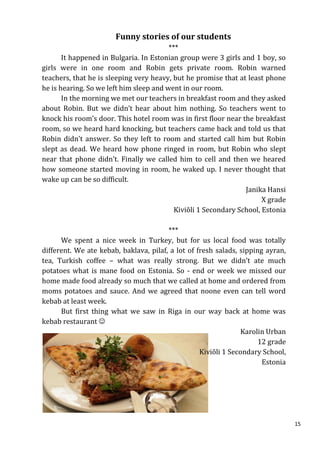 Funny stories of our students
                                         ***
       It happened in Bulgaria. In Estonian group were 3 girls and 1 boy, so
girls were in one room and Robin gets private room. Robin warned
teachers, that he is sleeping very heavy, but he promise that at least phone
he is hearing. So we left him sleep and went in our room.
       In the morning we met our teachers in breakfast room and they asked
about Robin. But we didn’t hear about him nothing. So teachers went to
knock his room’s door. This hotel room was in first floor near the breakfast
room, so we heard hard knocking, but teachers came back and told us that
Robin didn’t answer. So they left to room and started call him but Robin
slept as dead. We heard how phone ringed in room, but Robin who slept
near that phone didn’t. Finally we called him to cell and then we heared
how someone started moving in room, he waked up. I never thought that
wake up can be so difficult.
                                                                 Janika Hansi
                                                                       X grade
                                           Kiviõli 1 Secondary School, Estonia

                                        ***
      We spent a nice week in Turkey, but for us local food was totally
different. We ate kebab, baklava, pilaf, a lot of fresh salads, sipping ayran,
tea, Turkish coffee – what was really strong. But we didn’t ate much
potatoes what is mane food on Estonia. So - end or week we missed our
home made food already so much that we called at home and ordered from
moms potatoes and sauce. And we agreed that noone even can tell word
kebab at least week.
      But first thing what we saw in Riga in our way back at home was
kebab restaurant 
                                                                Karolin Urban
                                                                      12 grade
                                                   Kiviõli 1 Secondary School,
                                                                       Estonia




                                                                                 15
 