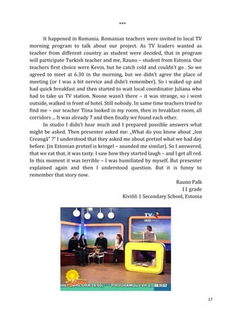 ***

      It happened in Romania. Romanian teachers were invited to local TV
morning program to talk about our project. As TV leaders wanted as
teacher from different country as student were decided, that in program
will participate Turkish teacher and me, Rauno – student from Estonia. Our
teachers first choice were Kevin, but he catch cold and couldn’t go . So we
agreed to meet at 6.30 in the morning, but we didn’t agree the place of
meeting (or I was a bit nervice and didn’t remember). So i waked up and
had quick breakfast and then started to wait local coordinator Juliana who
had to take us TV station. Noone wasn’t there – it was strange, so i went
outside, walked in front of hotel. Still nobody. In same time teachers tried to
find me – our teacher Tiina looked in my room, then in breakfast room, all
corridors ... It was already 7 and then finally we found each other.
      In studio I didn’t hear much and I prepared possible answers what
might be asked. Then presenter asked me: „What do you know about „Ion
Creangă” ?“ I understood that they asked me about pretzel what we had day
before. (in Estonian pretzel is kringel – sounded me similar). So I answered,
that we eat that, it was tasty. I saw how they started laugh – and I get all red.
In this moment it was terrible – I was humiliated by myself. But presenter
explained again and then I understood question. But it is funny to
remember that story now.
                                                                    Rauno Palk
                                                                      11 grade
                                            Kiviõli 1 Secondary School, Estonia




                                                                                    17
 
