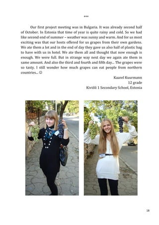 ***

       Our first project meeting was in Bulgaria. It was already second half
of October. In Estonia that time of year is quite rainy and cold. So we had
like second end of summer – weather was sunny and warm. And for us most
exciting was that our hosts offered for us grapes from their own gardens.
We ate them a lot and in the end of day they gave us also half of plastic bag
to have with us in hotel. We ate them all and thought that now enough is
enough. We were full. But in strange way next day we again ate them in
same amount. And also the third and fourth and fifth day... The grapes were
so tasty. I still wonder how much grapes can eat people from northern
countries... 
                                                           Kaarel Kuurmann
                                                                    12 grade
                                         Kiviõli 1 Secondary School, Estonia




                                                                                18
 