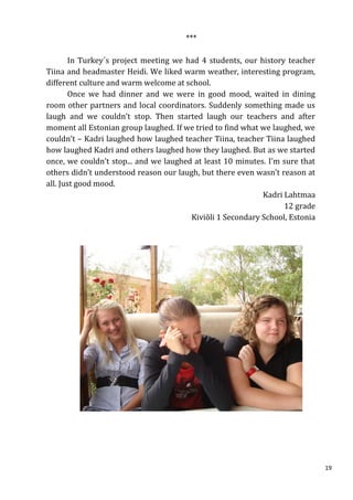 ***

       In Turkey´s project meeting we had 4 students, our history teacher
Tiina and headmaster Heidi. We liked warm weather, interesting program,
different culture and warm welcome at school.
       Once we had dinner and we were in good mood, waited in dining
room other partners and local coordinators. Suddenly something made us
laugh and we couldn’t stop. Then started laugh our teachers and after
moment all Estonian group laughed. If we tried to find what we laughed, we
couldn’t – Kadri laughed how laughed teacher Tiina, teacher Tiina laughed
how laughed Kadri and others laughed how they laughed. But as we started
once, we couldn’t stop... and we laughed at least 10 minutes. I’m sure that
others didn’t understood reason our laugh, but there even wasn’t reason at
all. Just good mood.
                                                            Kadri Lahtmaa
                                                                  12 grade
                                        Kiviõli 1 Secondary School, Estonia




                                                                              19
 