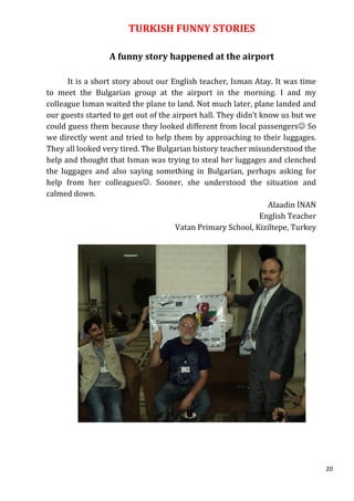 TURKISH FUNNY STORIES

                  A funny story happened at the airport

      It is a short story about our English teacher, Isman Atay. It was time
to meet the Bulgarian group at the airport in the morning. I and my
colleague Isman waited the plane to land. Not much later, plane landed and
our guests started to get out of the airport hall. They didn’t know us but we
could guess them because they looked different from local passengers So
we directly went and tried to help them by approaching to their luggages.
They all looked very tired. The Bulgarian history teacher misunderstood the
help and thought that Isman was trying to steal her luggages and clenched
the luggages and also saying something in Bulgarian, perhaps asking for
help from her colleagues. Sooner, she understood the situation and
calmed down.
                                                                 Alaadin İNAN
                                                               English Teacher
                                      Vatan Primary School, Kiziltepe, Turkey




                                                                                 20
 