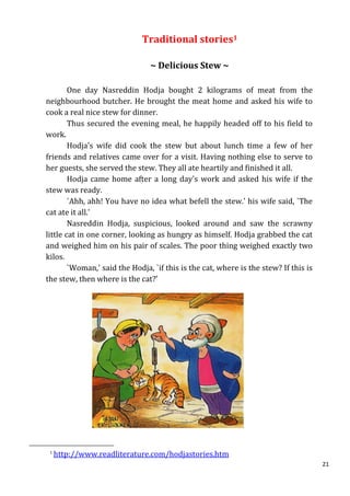 Traditional stories1

                                ~ Delicious Stew ~

        One day Nasreddin Hodja bought 2 kilograms of meat from the
neighbourhood butcher. He brought the meat home and asked his wife to
cook a real nice stew for dinner.
        Thus secured the evening meal, he happily headed off to his field to
work.
        Hodja's wife did cook the stew but about lunch time a few of her
friends and relatives came over for a visit. Having nothing else to serve to
her guests, she served the stew. They all ate heartily and finished it all.
        Hodja came home after a long day's work and asked his wife if the
stew was ready.
        `Ahh, ahh! You have no idea what befell the stew.' his wife said, `The
cat ate it all.'
        Nasreddin Hodja, suspicious, looked around and saw the scrawny
little cat in one corner, looking as hungry as himself. Hodja grabbed the cat
and weighed him on his pair of scales. The poor thing weighed exactly two
kilos.
        `Woman,' said the Hodja, `if this is the cat, where is the stew? If this is
the stew, then where is the cat?'




 1
     http://www.readliterature.com/hodjastories.htm
                                                                                      21
 