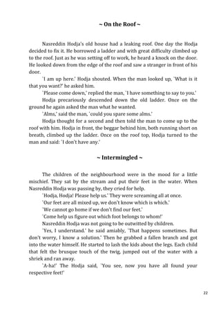 ~ On the Roof ~


      Nasreddin Hodja's old house had a leaking roof. One day the Hodja
decided to fix it. He borrowed a ladder and with great difficulty climbed up
to the roof. Just as he was setting off to work, he heard a knock on the door.
He looked down from the edge of the roof and saw a stranger in front of his
door.
      `I am up here.' Hodja shouted. When the man looked up, `What is it
that you want?' he asked him.
      `Please come down,' replied the man, `I have something to say to you.'
      Hodja precariously descended down the old ladder. Once on the
ground he again asked the man what he wanted.
      `Alms,' said the man, `could you spare some alms.'
      Hodja thought for a second and then told the man to come up to the
roof with him. Hodja in front, the beggar behind him, both running short on
breath, climbed up the ladder. Once on the roof top, Hodja turned to the
man and said: `I don't have any.'


                               ~ Intermingled ~

      The children of the neighbourhood were in the mood for a little
mischief. They sat by the stream and put their feet in the water. When
Nasreddin Hodja was passing by, they cried for help.
      `Hodja, Hodja! Please help us.' They were screaming all at once.
      `Our feet are all mixed up, we don't know which is which.'
      `We cannot go home if we don't find our feet.'
      `Come help us figure out which foot belongs to whom!'
      Nasreddin Hodja was not going to be outwitted by children.
      `Yes, I understand.' he said amiably, `That happens sometimes. But
don't worry, I know a solution.' Then he grabbed a fallen branch and got
into the water himself. He started to lash the kids about the legs. Each child
that felt the brusque touch of the twig, jumped out of the water with a
shriek and ran away.
      `A-ha!' The Hodja said, `You see, now you have all found your
respective feet!'


                                                                                 22
 