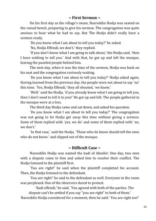 ~ First Sermon ~
       On his first day as the village's imam, Nasreddin Hodja was seated on
the raised bench, preparing to give his sermon. The congregation was quite
anxious to hear what he had to say. But The Hodja didn't really have a
sermon ready.
       `Do you know what I am about to tell you today?' he asked.
       `No, Hodja Effendi, we don't.' they replied.
       `If you don't know what I am going to talk about,' the Hodja said, `then
I have nothing to tell you.' And with that, he got up and left the mosque,
leaving the puzzled people behind him.
       The next day, when it was the time of the sermon, Hodja was back on
his seat and the congregation curiously waiting.
       `Do you know what I am about to tell you today?' Hodja asked again.
Having learned from the previous day, the people were not about to say `no'
this time. `Yes, Hodja Effendi,' they all shouted, `we know.'
       `Well,' said the Hodja, `if you already know what I am going to tell you,
then I don't need to tell it to you!' He got up and left. The people gathered in
the mosque were at a loss.
       The third day Hodja came and sat down, and asked his question.
       `Do you know what I am about to tell you today?' The congregation
was not going to let Hodja get away this time without giving a sermon.
Some of them replied with `yes, we do' and some of them replied with `no,
we don't.'
       `In that case,' said the Hodja, `Those who do know should tell the ones
who do not know.' and slipped out of the mosque.


                                ~ Difficult Case ~
      Nasreddin Hodja was named the kadi of Aksehir. One day, two men
with a dispute came to him and asked him to resolve their conflict. The
Hodja listened to the plaintiff first.
      `You are right!' he said when the plaintiff completed his account.
Then, the Hodja listened to the defendant.
      `You are right!' he said to the defendant as well. Everyone in the room
was perplexed. One of the observers dared to protest.
          `Kadi effendi,' he said, `You agreed with both of the parties. The
     dispute can't be settled if you say "you are right" to both of them.'
Nasreddin Hodja considered for a moment, then he said: `You are right too!'

                                                                                   23
 