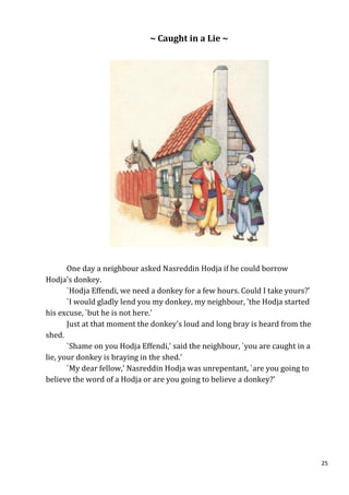 ~ Caught in a Lie ~




       One day a neighbour asked Nasreddin Hodja if he could borrow
Hodja's donkey.
       `Hodja Effendi, we need a donkey for a few hours. Could I take yours?'
       `I would gladly lend you my donkey, my neighbour, 'the Hodja started
his excuse, `but he is not here.'
       Just at that moment the donkey's loud and long bray is heard from the
shed.
       `Shame on you Hodja Effendi,' said the neighbour, `you are caught in a
lie, your donkey is braying in the shed.'
       `My dear fellow,' Nasreddin Hodja was unrepentant, `are you going to
believe the word of a Hodja or are you going to believe a donkey?'




                                                                                25
 
