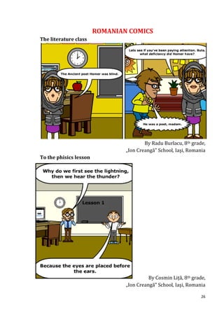 ROMANIAN COMICS
The literature class




                                        By Radu Burlacu, 8th grade,
                                „Ion Creangă” School, Iaşi, Romania
To the phisics lesson




                                          By Cosmin Liţă, 8th grade,
                                „Ion Creangă” School, Iaşi, Romania

                                                                  26
 