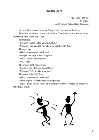 Two brothers

                                                           By Filote Patricia
                                                                     4th grade
                                          „Ion Creangă” School Iaşi, Romania

        Jim and Tim are two brother. They are in the summer holiday.
        They live in a hotel on the thirth floor. The elevator was out of order
and they had to climb the stairs.
        Tim tell Jim:
        - Brother, I want to tell you something!
        - Not now! Can you tell me when we get the 30th floor?
        They get up.
        - What do you want to tell me?
        - I forgot the keys at the reception.
        - What? I don’t believe you!
        - Yes, I did!
        They went to the reception.
        - Brother, can I tell you something?
        - Not now. Tell me when we arrive.
        They reach the 30th floor.
        - What do you want to tell me?
        - I lied to you. I had the keys in my pocket!
        - What? I lied to you too! The elevator was OK. I wanted to practice a
little bit of sport.
        -




                                                                                  3
 