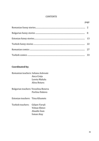 CONTENTS

                                                                                                                                 page

Romanian funny stories........................................................................................................ 2

Bulgarian funny stories ....................................................................................................... 8

Estonian funny stories.......................................................................................................... 13

Turkish funny stories ........................................................................................................... 22

Romanian comics ................................................................................................................... 27

Turkish comics ........................................................................................................................ 33




Coordinated by;

Romanian teachers: Iuliana Asăvoaie
                   Anca Creţu
                   Loreta Mahalu
                   Alina Rotaru

Bulgarian teachers: Vesselina Boneva
                    Pavlina Dukova

Estonian teachers: Tiina Kilumets

Turkish teachers:                  Gülşen Varışli
                                   Yılmaz Ekinci
                                   Alaadin İnan
                                   İsman Atay




                                                                                                                                        36
 