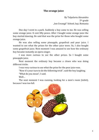 The orange juice

                                                  By Talpalariu Alexandra
                                                                    5th grade
                                        „Ion Creangă” School, Iaşi, Romania

      One day I went to a park. Suddenly a boy came to me. He was selling
some orange juice. It cost fifty pence. After I bought some orange juice the
boy started dancing. He said that was the prize for those who bought some
orange juice.
      He was also selling some pineapple, grapefruit and pear juice. I
wanted to see what the prizes for the other juice were. So, I also bought
some grapefruit juice. Next moment I was amazed to see how the ordinary
boy became instantly an opera singer.
      I was more curious to see the other prizes. So I bought some
pineapple juice.
      Next moment the ordinary boy became a clown who was doing
different tricks.
      I was very curious to see what the prize for the pear juice was.
      “Now it’s your turn to do the following trick”, said the boy laughing.
      “What do you mean”, I said.
      Well…
      The next moment I was running, looking for a men’s room (toilet),
because I was too full.




                                                                                4
 
