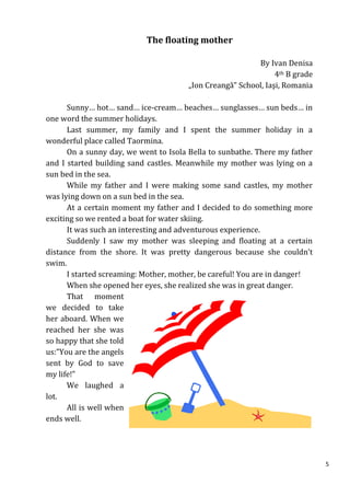 The floating mother

                                                          By Ivan Denisa
                                                                4th B grade
                                       „Ion Creangă” School, Iaşi, Romania

      Sunny… hot… sand… ice-cream… beaches… sunglasses… sun beds… in
one word the summer holidays.
      Last summer, my family and I spent the summer holiday in a
wonderful place called Taormina.
      On a sunny day, we went to Isola Bella to sunbathe. There my father
and I started building sand castles. Meanwhile my mother was lying on a
sun bed in the sea.
      While my father and I were making some sand castles, my mother
was lying down on a sun bed in the sea.
      At a certain moment my father and I decided to do something more
exciting so we rented a boat for water skiing.
      It was such an interesting and adventurous experience.
      Suddenly I saw my mother was sleeping and floating at a certain
distance from the shore. It was pretty dangerous because she couldn’t
swim.
      I started screaming: Mother, mother, be careful! You are in danger!
      When she opened her eyes, she realized she was in great danger.
      That moment
we decided to take
her aboard. When we
reached her she was
so happy that she told
us:”You are the angels
sent by God to save
my life!”
      We laughed a
lot.
      All is well when
ends well.




                                                                              5
 