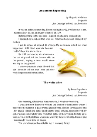 An autumn happening

                                                       By Plugariu Madalina
                                                                      5th grade
                                          „Ion Creangă” School, Iaşi, Romania

      It was an early autumn day. It was raining heavily. I woke up at 7 a.m.
I had breakfast at 7:15 and went to school at 7:30.
      Before getting to the bus stop I slipped on a banana skin and fell.
      I couldn’t go to school that way so I returned home and changed my
clothes.
      I got to school at around 10 o’clock. My desk mate asked me what
happened. I told him I was late because I
couldn’t hear the alarm clock.
      He told me how he ate a banana at
the bus stop and left the banana skin on
the ground, hoping a loser would come
and slip on the ground.
      I was very furious when I heard that
but I couldn’t tell him that I was the loser
who slipped on his banana skin.



                                 The white wine

                                                          By Rusu-Popa Luca
                                                                      5th grade
                                          „Ion Creangă” School, Iaşi, Romania

        One morning, when I was nine years old, I woke up very early.
        I was a little bit dizzy so I went to the kitchen to drink some water. I
poured some water in a glass from a green bottle. I drank three glasses and
I felt drunk. I smelt the bottle and I felt the smell of wine. I remembered my
father drank some white wine from that bottle in the evening. He told us to
take care not to think there was some water in the green bottle. I forgot and
I drank and I was a little bit drunk.
        The world seemed beautiful to me. It was very funny.

                                                                                   6
 