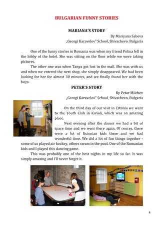 BULGARIAN FUNNY STORIES

                             MARIANA’S STORY
                                                       By Mariyana Sabeva
                            „Georgi Karavelov” School, Shivachevo. Bulgaria

      One of the funny stories in Romania was when my friend Polina fell in
the lobby of the hotel. She was sitting on the floor while we were taking
pictures.
      The other one was when Tanya got lost in the mall. She was with us
and when we entered the next shop, she simply disappeared. We had been
looking for her for almost 30 minutes, and we finally found her with the
boys.
                               PETER’S STORY
                                                           By Petar Milchev
                            „Georgi Karavelov” School, Shivachevo, Bulgaria

                             On the third day of our visit in Estonia we went
                      to the Youth Club in Kivioli, which was an amazing
                      place.
                             Next evening after the dinner we had a bit of
                      spare time and we went there again. Of course, there
                      were a lot of Estonian kids there and we had
                      wonderful time. We did a lot of fun things together -
some of us played air hockey, others swam in the pool. One of the Romanian
kids and I played this dancing game.
      This was probably one of the best nights in my life so far. It was
simply amazing and I’ll never forget it.




                                                                                8
 