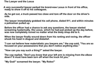 The Lawyer and the Lexus
A very successful lawyer parked his brand-new Lexus in front of his office,
ready to show it off to his colleagues.
As he got out, a truck passed too close and tore off the door on the driver's
side.
The lawyer immediately grabbed his cell phone, dialed 911, and within minutes
a policeman pulled up.
Before the officer had a chance to ask any questions, the lawyer started
screaming hysterically. His Lexus, which he had just picked up the day before,
was now completely ruined no matter what the body shop did to it.
When the lawyer finally wound down from his ranting and raving, the officer
shook his head in disgust and disbelief.
"I can not believe how materialistic you lawyers are," the cop said. "You are so
focused on your possessions that you don't notice anything else."
"How can you say such a thing?" asked the lawyer.
The cop replied, "Don't you know that your left arm is missing from the elbow
down? It must have been torn off when the truck hit you."
"My God!" screamed the lawyer. "My Rolex!"
 