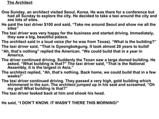 The Architect
One Sunday, an architect visited Seoul, Korea. He was there for a conference but
had all Sunday to explore the city. He decided to take a taxi around the city and
see lots of sites.
He paid the taxi driver $100 and said, “Take me around Seoul and show me all the
sites”
The taxi driver was very happy for the business and started driving. Immediately,
they saw a big, beautiful palace.
The architect said in a loud voice (for he was from Texas). “What is the building?”
The taxi driver said, “That is Gyeongbokgung. It took almost 20 years to build!
“Ah, that’s nothing” replied the American. “We could build that in a year in
America.
The driver continued driving. Suddenly the Texan saw a large domed building. He
asked, “What building is that?” The taxi driver said, “That is the National
Assembly, it is the largest in Asia.”
The architect replied, “Ah, that’s nothing. Back home, we could build that in a few
weeks!”
The taxi driver continued driving. They passed a very high, gold building which
shimmered in the sun. The architect jumped up in his seat and screamed, “Oh
my god! What building is that?”
The taxi driver looked back at him and shook his head.
He said, “I DON’T KNOW. IT WASN’T THERE THIS MORNING!”
 