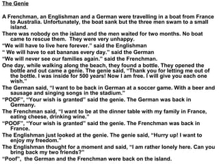 The Genie
A Frenchman, an Englishman and a German were travelling in a boat from France
to Australia. Unfortunately, the boat sank but the three men swam to a small
island.
There was nobody on the island and the men waited for two months. No boat
came to rescue them. They were very unhappy.
“We will have to live here forever.” said the Englishman
“ We will have to eat bananas every day.” said the German
“We will never see our families again.” said the Frenchman.
One day, while walking along the beach, they found a bottle. They opened the
bottle and out came a genie. The genie said, “Thank you for letting me out of
the bottle. I was inside for 500 years! Now I am free. I will give you each one
wish.”
The German said, “I want to be back in German at a soccer game. With a beer and
sausage and singing songs in the stadium.”
“POOF”, “Your wish is granted” said the genie. The German was back in
Germany.
The Frenchman said, “I want to be at the dinner table with my family in France,
eating cheese, drinking wine.”
“POOF”, “Your wish is granted” said the genie. The Frenchman was back in
France.
The Englishman just looked at the genie. The genie said, “Hurry up! I want to
enjoy my freedom.”
The Englishman thought for a moment and said, “I am rather lonely here. Can you
bring back my two friends?”
“Poof”, the German and the Frenchman were back on the island.
 
