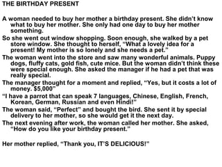 THE BIRTHDAY PRESENT
A woman needed to buy her mother a birthday present. She didn’t know
what to buy her mother. She only had one day to buy her mother
something.
So she went out window shopping. Soon enough, she walked by a pet
store window. She thought to herself, “What a lovely idea for a
present! My mother is so lonely and she needs a pet.”
The woman went into the store and saw many wonderful animals. Puppy
dogs, fluffy cats, gold fish, cute mice. But the woman didn’t think these
were special enough. She asked the manager if he had a pet that was
really special.
The manager thought for a moment and replied, “Yes, but it costs a lot of
money. $5,000”
“I have a parrot that can speak 7 languages, Chinese, English, French,
Korean, German, Russian and even Hindi!”
The woman said, “Perfect” and bought the bird. She sent it by special
delivery to her mother, so she would get it the next day.
The next evening after work, the woman called her mother. She asked,
“How do you like your birthday present.”
Her mother replied, “Thank you, IT’S DELICIOUS!”
 