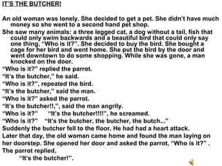IT’S THE BUTCHER!
An old woman was lonely. She decided to get a pet. She didn’t have much
money so she went to a second hand pet shop.
She saw many animals: a three legged cat, a dog without a tail, fish that
could only swim backwards and a beautiful bird that could only say
one thing, “Who is it?”. She decided to buy the bird. She bought a
cage for her bird and went home. She put the bird by the door and
went downtown to do some shopping. While she was gone, a man
knocked on the door.
“Who is it?” replied the parrot.
“It’s the butcher,” he said.
“Who is it?”, repeated the bird.
“It’s the butcher,” said the man.
“Who is it?” asked the parrot.
“It’s the butcher!!,”, said the man angrily.
“Who is it?” “It’s the butcher!!!!”, he screamed.
“Who is it?” “It’s the butcher, the butcher, the butch...”
Suddenly the butcher fell to the floor. He had had a heart attack.
Later that day, the old woman came home and found the man laying on
her doorstep. She opened her door and asked the parrot, “Who is it?” .
The parrot replied,
“It’s the butcher!”.
 