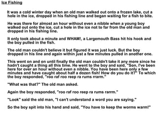 Ice Fishing
It was a cold winter day when an old man walked out onto a frozen lake, cut a
hole in the ice, dropped in his fishing line and began waiting for a fish to bite.
He was there for almost an hour without even a nibble when a young boy
walked out onto the ice, cut a hole in the ice not to far from the old man and
dropped in his fishing line.
It only took about a minute and WHAM!, a Largemouth Bass hit his hook and
the boy pulled in the fish.
The old man couldn't believe it but figured it was just luck. But the boy
dropped in his line and again within just a few minutes pulled in another one.
This went on and on until finally the old man couldn't take it any more since he
hadn't caught a thing all this time. He went to the boy and said, "Son, I've been
here for over an hour without even a nibble. You have been here only a few
minutes and have caught about half a dozen fish! How do you do it?" To which
the boy responded, "roo raf roo reep ra rums rrarm."
"What was that?" The old man asked.
Again the boy responded, "roo raf roo reep ra rums rarrm."
"Look" said the old man, "I can't understand a word you are saying."
So the boy spit into his hand and said, "You have to keep the worms warm!"
 