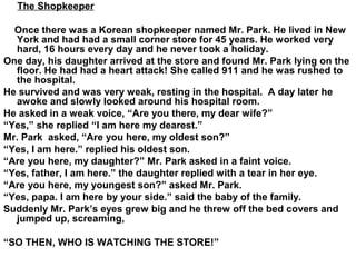 The Shopkeeper
Once there was a Korean shopkeeper named Mr. Park. He lived in New
York and had had a small corner store for 45 years. He worked very
hard, 16 hours every day and he never took a holiday.
One day, his daughter arrived at the store and found Mr. Park lying on the
floor. He had had a heart attack! She called 911 and he was rushed to
the hospital.
He survived and was very weak, resting in the hospital. A day later he
awoke and slowly looked around his hospital room.
He asked in a weak voice, “Are you there, my dear wife?”
“Yes,” she replied “I am here my dearest.”
Mr. Park asked, “Are you here, my oldest son?”
“Yes, I am here.” replied his oldest son.
“Are you here, my daughter?” Mr. Park asked in a faint voice.
“Yes, father, I am here.” the daughter replied with a tear in her eye.
“Are you here, my youngest son?” asked Mr. Park.
“Yes, papa. I am here by your side.” said the baby of the family.
Suddenly Mr. Park’s eyes grew big and he threw off the bed covers and
jumped up, screaming,
“SO THEN, WHO IS WATCHING THE STORE!”
 