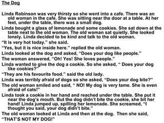 The Dog
Linda Robinson was very thirsty so she went into a cafe. There was an
old woman in the cafe. She was sitting near the door at a table. At her
feet, under the table, there was a small dog.
Linda bought a glass of lemonade and some cookies. She sat down at the
table next to the old woman. The old woman sat quietly. She looked
lonely. Linda decided to be kind and talk to the old woman.
“It is very hot today.” she said.
“Yes, but it is nice inside here.” replied the old woman.
Linda looked at the dog and asked, “Does your dog like people.”
The woman answered, “Oh! Yes! She loves people.”
Linda wanted to give the dog a cookie. So she asked, “ Does your dog
like cookies?”
“They are his favourite food.” said the old lady.
Linda was terribly afraid of dogs so she asked, “Does your dog bite?”
The old woman smiled and said, “ NO! My dog is very tame. She is even
afraid of cats!”
Linda took a cookie in her hand and reached under the table. She put it
near the dog’s mouth. But the dog didn’t bite the cookie, she bit her
hand! Linda jumped up, spilling her lemonade. She screamed, “I
thought you said, your dog didn’t bite.”
The old woman looked at Linda and then at the dog. Then she said,
“THAT’S NOT MY DOG!”
 