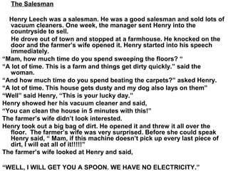 The Salesman
Henry Leech was a salesman. He was a good salesman and sold lots of
vacuum cleaners. One week, the manager sent Henry into the
countryside to sell.
He drove out of town and stopped at a farmhouse. He knocked on the
door and the farmer’s wife opened it. Henry started into his speech
immediately.
“Mam, how much time do you spend sweeping the floors? “
“A lot of time. This is a farm and things get dirty quickly.” said the
woman.
“And how much time do you spend beating the carpets?” asked Henry.
“A lot of time. This house gets dusty and my dog also lays on them”
“Well” said Henry, “This is your lucky day.”
Henry showed her his vacuum cleaner and said,
“You can clean the house in 5 minutes with this!”
The farmer’s wife didn’t look interested.
Henry took out a big bag of dirt. He opened it and threw it all over the
floor. The farmer’s wife was very surprised. Before she could speak
Henry said, “ Mam, if this machine doesn’t pick up every last piece of
dirt, I will eat all of it!!!!!”
The farmer’s wife looked at Henry and said,
“WELL, I WILL GET YOU A SPOON. WE HAVE NO ELECTRICITY.”
 