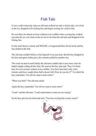 Fish Tale
It was a cold winter day when an old man walked out onto a frozen lake, cut a hole
in the ice, dropped in his fishing line and began waiting for a fish to bite.
He was there for almost an hour without even a nibble when a young boy walked
out onto the ice, cut a hole in the ice not to far from the old man and dropped in his
fishing line.
It only took about a minute and WHAM!, a Largemouth Bass hit his hook and the
boy pulled in the fish.
The old man couldn't believe it but figured it was just luck. But the boy dropped in
his line and again within just a few minutes pulled in another one.
This went on and on until finally the old man couldn't take it any more since he
hadn't caught a thing all this time. He went to the boy and said, "Son, I've been
here for over an hour without even a nibble. You have been here only a few
minutes and have caught about half a dozen fish! How do you do it?" To which the
boy responded, "roo raf roo reep ra rums rrarm."
"What was that?" The old man asked.
Again the boy responded, "roo raf roo reep ra rums rarrm."
"Look" said the old man, "I can't understand a word you are saying."
So the boy spit into his hand and said, "You have to keep the worms warm!"
 