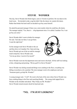 STEVIE WONDER
One day, Stevie Wonder (the blind singer), came to Toronto to perform. He was taken to his
hotel room. He decided to take a nap but didn’t like the sheets, he wanted silk sheets.
Rather than bother the hotel staff, he decided to go buy some himself.
He asked his personal manager if there was a store nearby where he could buy silk sheets.
The manager replied, “Yes, there is a big department store. It is called, Canadian Tire. I can
go buy you some.”
Stevie Wonder didn’t want to bother his manager.
He said, “Just take me there, I can get them.
I want the right kind.”
So the manager took Stevie Wonder to the car
and they drove to Canadian Tire. Upon arriving,
Stevie Wonder got out of the car and his manager
tried to help him. Stevie Wonder said,
“Let me go alone, I can do it by myself.”
Stevie Wonder went into the department store and went to the back. All the staff was looking
at him, whispering and pointing. “Oh my god! It is Stevie Wonder!”
Stevie Wonder was feeling around and things were crashing to the floor, everything was
falling everywhere as he searched. The store manager went to his employees and said,
“Someone quick, go help Mr. Wonder!”
A young teenager said , “I will”. He went to the back of the store where Stevie Wonder was
busy crashing things to the floor and searching blindly. The young clerk tapped Stevie
Wonder on the shoulder and asked, “May I help you Mr. Wonder? “
Stevie Wonder turned around, shook his head and said,
“NO, I’M JUST LOOKING”
 
