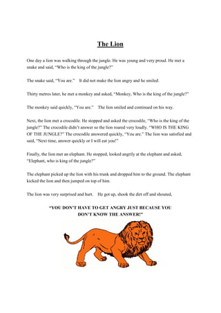 The Lion
One day a lion was walking through the jungle. He was young and very proud. He met a
snake and said, “Who is the king of the jungle?”
The snake said, “You are.” It did not make the lion angry and he smiled.
Thirty metres later, he met a monkey and asked, “Monkey, Who is the king of the jungle?”
The monkey said quickly, “You are.” The lion smiled and continued on his way.
Next, the lion met a crocodile. He stopped and asked the crocodile, “Who is the king of the
jungle?” The crocodile didn’t answer so the lion roared very loudly. “WHO IS THE KING
OF THE JUNGLE?” The crocodile answered quickly, “You are.” The lion was satisfied and
said, “Next time, answer quickly or I will eat you!”
Finally, the lion met an elephant. He stopped, looked angrily at the elephant and asked,
“Elephant, who is king of the jungle?”
The elephant picked up the lion with his trunk and dropped him to the ground. The elephant
kicked the lion and then jumped on top of him.
The lion was very surprised and hurt. He got up, shook the dirt off and shouted,
“YOU DON’T HAVE TO GET ANGRY JUST BECAUSE YOU
DON’T KNOW THE ANSWER!”
 