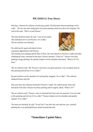 PICASSO (A True Story)
One day, a famous art collector was having a party. He had many famous paintings on his
walls. He saw one man studying his favourite painting which was above his fireplace. He
said to the man, “This is a real Picasso.”.
The man shook his head. He said, “I am an art expert.
This definitely isn’t a real Picasso. It is a fake.”
The art collector was shocked.
He called up his agent and asked to have
a personal appointment with Picasso.
The meeting was arranged and he flew to Paris. He went directly to Picasso’s studio and after
climbing the stairs, knocked on the door. Picasso shouted, “Come in!”. Picasso was busy
painting a large painting. He quickly looked over his shoulder and asked, “What is it? I’m
busy.”
The art collector said, “Mr. Picasso I only have one quick question. Can you please look at
this painting and tell me if it is a fake?”
Picasso looked over his shoulder at it and quickly snapped, “It is a fake”. The collector
thanked Picasso and left.
One year later, the collector returned to Picasso’s studio. He walked up the stairs and
knocked on the door. Picasso was busy painting and he angrily asked, “What is it?!”
The art collector said, “Picasso, sorry to interrupt but I have just one question. Can you look
at this painting and tell me if it is a fake?” Picasso looked over his shoulder and quickly
replied, “It is a fake!”
The man was shocked, he said, “It can’t be! I was here last year and saw you, yourself,
painting this very painting!Picasso turned around and said,
“Sometimes I paint fakes.
 