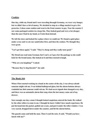 Cookies
One day, while my friend and I were traveling through Germany, we were very hungry
but we didn't have a lot of money. We decided to stop at a village market to get a few
groceries. I chose some cookies and went to the front counter to pay. Near the counter I
saw some packaged cookies in a large bin. They looked good and were a lot cheaper
than the ones I had in my hand, so I took them instead.
We left the store and looked for a place where we could eat. We found a quiet place
under a tree and we ate our sandwiches first, and then the cookies. We thought they
were great.
"Let's get these again," I said. "They're cheap and they really taste good."
My friend can read some German, but I can't, so I gave her the package so she could
look for the brand name. She looked at it and then started to laugh.
"Why are you laughing?" I asked.
"Because they're dog biscuits!" she said.
The Bank Job
When I first started working in a bank in the center of the city, I was always afraid
someone might rob me. I was behind bulletproof glass, but the alarm buttons always
reminded me that someone could rob me. We had secret signals that changed every day,
and there was an automatic alarm that rang when the last money came out of my
drawer.
Sure enough, one day a man I thought looked suspicious entered the bank. He walked
by the other tellers to come to me. I thought he knew I didn't have much experience. He
put his hand into his pocket, pulled out a note, and put it under the teller window. I was
very scared, dropped down under the counter, and hit the alarm button.
The guards came and held the man. Then I read the note. It said, "Would you have
lunch with me?"
 