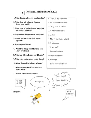 HORRIBLE STUPID FUNNY JOKES
1. What do you call a very small mother?
2. What time is it when an elephant
sits on your watch?
3. What kind of umbrella does a teacher
carry on a rainy day?
4. Why did the student sit on his watch?
5. Which fish have their eyes closest
together?
6. Why are fish smart?
7. What two things shouldn’t you have
before breakfast?
8. What has 6 legs, 2 arms and 2 heads?
9. What goes up but never comes down?
10. What do you find all over a house?
11. Why do white sheep eat more than
black sheep?
12. Which is the shortest month?
Respond:
A. Time to buy a new one!
B. So he could be on time!
C. They swim in schools.
D. A person on a horse.
E. A roof.
F. May (it only has 3 letters)
G. A minimum
H. A wet one!
I. The smallest ones
J Lunch and Dinner
K. Your age
L. There are more of them!
Ha! Ha!
Ha! Ha!
I don’t get it!?
That’s Stupid!
That’s Dumb!
That’s
Hilarious!!
A
 