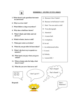 HORRIBLE STUPID FUNNY JOKES
1. What doesn’t ask questions but must
be answered?
2. Why is a river rich?
3. What follows a dog everywhere?
4. Why does a bull have horns?
5. What’s black and white and red
all over?
6. Which is faster, heat or cold?
7. What gets wetter as it dries?
8. What do you get after its been taken?
9. What’s the best way to speak to a
monster?
10. What must you pay when you go to
school?
11. When a lemon asks for help, what
does it want?
12. What do you serve but never eat?
Respond:
A. Because it has 2 banks!
B. Because its bell doesn’t work!
C. Heat. You can catch a cold!
D. Your photograph.
E. Attention!
F. A tennis ball.
G. A telephone.
H. Its tail.
I. An embarrassed zebra.
J A towel.
K. Politely.
L. LemonAID. !
Ha! Ha!
Ha! Ha!
I don’t get it!?
That’s Stupid!
That’s Dumb!
That’s
Hilarious!!
B
 