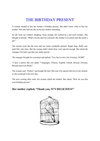 THE BIRTHDAY PRESENT
A woman needed to buy her mother a birthday present. She didn’t know what to buy her
mother. She only had one day to buy her mother something.
So she went out window shopping. Soon enough, she walked by a pet store window. She
thought to herself, “What a lovely idea for a present! My mother is so lonely and she needs a
pet.”
The woman went into the store and saw many wonderful animals. Puppy dogs, fluffy cats,
gold fish, cute mice. But the woman didn’t think these were special enough. She asked the
manager if he had a pet that was really special.
The manager thought for a moment and replied, “Yes, but it costs a lot of money. $5,000”
“I have a parrot that can speak 7 languages, Chinese, English, French, Korean, German,
Russian and even Hindi!”
The woman said, “Perfect” and bought the bird. She sent it by special delivery to her mother,
so she would get it the next day.
The next evening after work, the woman called her mother. She asked, “How do you like
your birthday present.”
Her mother replied, “Thank you, IT’S DELICIOUS!”
 