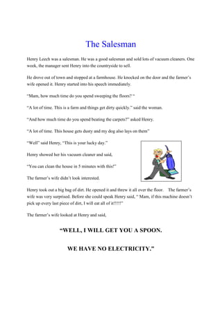 The Salesman
Henry Leech was a salesman. He was a good salesman and sold lots of vacuum cleaners. One
week, the manager sent Henry into the countryside to sell.
He drove out of town and stopped at a farmhouse. He knocked on the door and the farmer’s
wife opened it. Henry started into his speech immediately.
“Mam, how much time do you spend sweeping the floors? “
“A lot of time. This is a farm and things get dirty quickly.” said the woman.
“And how much time do you spend beating the carpets?” asked Henry.
“A lot of time. This house gets dusty and my dog also lays on them”
“Well” said Henry, “This is your lucky day.”
Henry showed her his vacuum cleaner and said,
“You can clean the house in 5 minutes with this!”
The farmer’s wife didn’t look interested.
Henry took out a big bag of dirt. He opened it and threw it all over the floor. The farmer’s
wife was very surprised. Before she could speak Henry said, “ Mam, if this machine doesn’t
pick up every last piece of dirt, I will eat all of it!!!!!”
The farmer’s wife looked at Henry and said,
“WELL, I WILL GET YOU A SPOON.
WE HAVE NO ELECTRICITY.”
 