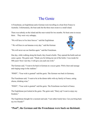 The Genie
A Frenchman, an Englishman and a German were travelling in a boat from France to
Australia. Unfortunately, the boat sank but the three men swam to a small island.
There was nobody on the island and the men waited for two months. No boat came to rescue
them. They were very unhappy.
“We will have to live here forever.” said the Englishman
“ We will have to eat bananas every day.” said the German
“We will never see our families again.” said the Frenchman.
One day, while walking along the beach, they found a bottle. They opened the bottle and out
came a genie. The genie said, “Thank you for letting me out of the bottle. I was inside for
500 years! Now I am free. I will give you each one wish.”
The German said, “I want to be back in German at a soccer game. With a beer and sausage
and singing songs in the stadium.”
“POOF”, “Your wish is granted” said the genie. The German was back in Germany.
The Frenchman said, “I want to be at the dinner table with my family in France, eating
cheese, drinking wine.”
“POOF”, “Your wish is granted” said the genie. The Frenchman was back in France.
The Englishman just looked at the genie. The genie said, “Hurry up! I want to enjoy my
freedom.”
The Englishman thought for a moment and said, “I am rather lonely here. Can you bring back
my two friends?”
“Poof”, the German and the Frenchman were back on theisland.
 