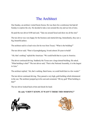 The Architect
One Sunday, an architect visited Seoul, Korea. He was there for a conference but had all
Sunday to explore the city. He decided to take a taxi around the city and see lots of sites.
He paid the taxi driver $100 and said, “Take me around Seoul and show me all the sites”
The taxi driver was very happy for the business and started driving. Immediately, they saw a
big, beautiful palace.
The architect said in a loud voice (for he was from Texas). “What is the building?”
The taxi driver said, “That is Gyeongbokgung. It took almost 20 years to build!
“Ah, that’s nothing” replied the American. “We could build that in a year in America.
The driver continued driving. Suddenly the Texan saw a large domed building. He asked,
“What building is that?” The taxi driver said, “That is the National Assembly, it is the largest
in Asia.”
The architect replied, “Ah, that’s nothing. Back home, we could build that in a few weeks!”
The taxi driver continued driving. They passed a very high, gold building which shimmered
in the sun. The architect jumped up in his seat and screamed, “Oh my god! What building is
that?”
The taxi driver looked back at him and shook his head.
He said, “I DON’T KNOW. IT WASN’T THERE THIS MORNING!”
 