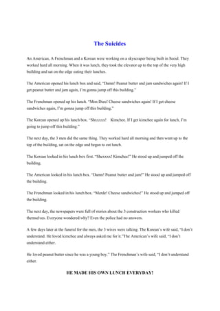 The Suicides
An American, A Frenchman and a Korean were working on a skyscraper being built in Seoul. They
worked hard all morning. When it was lunch, they took the elevator up to the top of the very high
building and sat on the edge eating their lunches.
The American opened his lunch box and said, “Damn! Peanut butter and jam sandwiches again! If I
get peanut butter and jam again, I’m gonna jump off this building.”
The Frenchman opened up his lunch. “Mon Dieu! Cheese sandwiches again! If I get cheese
sandwiches again, I’m gonna jump off this building.”
The Korean opened up his lunch box. “Shxxxxx! Kimchee. If I get kimchee again for lunch, I’m
going to jump off this building.”
The next day, the 3 men did the same thing. They worked hard all morning and then went up to the
top of the building, sat on the edge and began to eat lunch.
The Korean looked in his lunch box first. “Shexxxx! Kimchee!” He stood up and jumped off the
building.
The American looked in his lunch box. “Damn! Peanut butter and jam!” He stood up and jumped off
the building.
The Frenchman looked in his lunch box. “Merde! Cheese sandwiches!” He stood up and jumped off
the building.
The next day, the newspapers were full of stories about the 3 construction workers who killed
themselves. Everyone wondered why? Even the police had no answers.
A few days later at the funeral for the men, the 3 wives were talking. The Korean’s wife said, “I don’t
understand. He loved kimchee and always asked me for it.”The American’s wife said, “I don’t
understand either.
He loved peanut butter since he was a young boy.” The Frenchman’s wife said, “I don’t understand
either.
HE MADE HIS OWN LUNCH EVERYDAY!
 