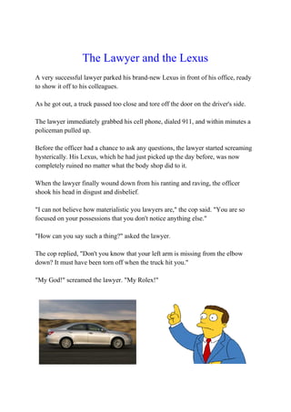 The Lawyer and the Lexus
A very successful lawyer parked his brand-new Lexus in front of his office, ready
to show it off to his colleagues.
As he got out, a truck passed too close and tore off the door on the driver's side.
The lawyer immediately grabbed his cell phone, dialed 911, and within minutes a
policeman pulled up.
Before the officer had a chance to ask any questions, the lawyer started screaming
hysterically. His Lexus, which he had just picked up the day before, was now
completely ruined no matter what the body shop did to it.
When the lawyer finally wound down from his ranting and raving, the officer
shook his head in disgust and disbelief.
"I can not believe how materialistic you lawyers are," the cop said. "You are so
focused on your possessions that you don't notice anything else."
"How can you say such a thing?" asked the lawyer.
The cop replied, "Don't you know that your left arm is missing from the elbow
down? It must have been torn off when the truck hit you."
"My God!" screamed the lawyer. "My Rolex!"
 