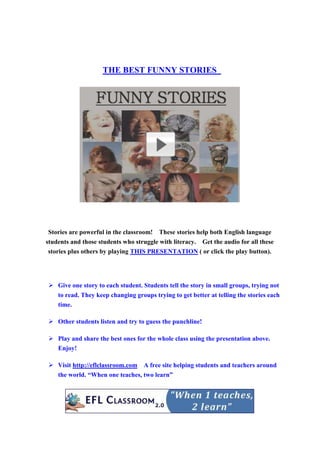 THE BEST FUNNY STORIES
Stories are powerful in the classroom! These stories help both English language
students and those students who struggle with literacy. Get the audio for all these
stories plus others by playing THIS PRESENTATION ( or click the play button).
Give one story to each student. Students tell the story in small groups, trying not
to read. They keep changing groups trying to get better at telling the stories each
time.
Other students listen and try to guess the punchline!
Play and share the best ones for the whole class using the presentation above.
Enjoy!
Visit http://eflclassroom.com A free site helping students and teachers around
the world. “When one teaches, two learn”
 