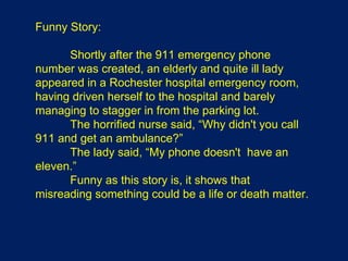 Funny Story: Shortly after the 911 emergency phone number was created, an elderly and quite ill lady appeared in a Rochester hospital emergency room, having driven herself to the hospital and barely managing to stagger in from the parking lot.  The horrified nurse said, “Why didn't you call 911 and get an ambulance?” The lady said, “My phone doesn't  have an eleven.”  Funny as this story is, it shows that misreading something could be a life or death matter. 