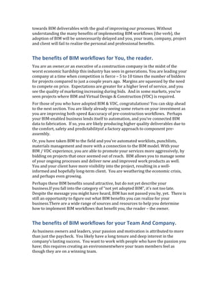 towards BIM deliverables with the goal of improving our processes. Without
understanding the many benefits of implementing BIM workflows (the verb), the
adoption of BIM will be unnecessarily delayed and you, your team, company, project
and client will fail to realize the personal and professional benefits.


The benefits of BIM workflows for You, the reader.
You are an owner,or an executive of a construction company in the midst of the
worst economic hardship this industry has seen in generations. You are leading your
company at a time when competition is fierce – 5 to 10 times the number of bidders
for projects compared to just a couple years ago. Margins are squeezed by the need
to compete on price. Expectations are greater for a higher level of service, and you
see the quality of marketing increasing during bids. And in some markets, you’ve
seen projects where BIM and Virtual Design & Construction (VDC) is required.
For those of you who have adopted BIM & VDC, congratulations! You can skip ahead
to the next section. You are likely already seeing some return on your investment as
you are improving both speed &accuracy of pre-construction workflows. Perhaps
your BIM-enabled business lends itself to automation, and you’ve connected BIM
data to fabrication. If so, you are likely producing higher quality deliverables due to
the comfort, safety and predictabilityof a factory approach to component pre-
assembly.
Or, you have taken BIM to the field and you’ve automated worklists, punchlists,
materials management and more with a connection to the BIM model. With your
BIM / VDC experience, you are able to promote your services more aggressively, by
bidding on projects that once seemed out of reach. BIM allows you to manage some
of your ongoing processes and deliver new and improved work products as well.
You and your client have more visibility into the project, resulting in a well-
informed and hopefully long-term client. You are weathering the economic crisis,
and perhaps even growing.
Perhaps these BIM benefits sound attractive, but do not yet describe your
business.If you fall into the category of “not yet adopted BIM”, it’s not too late.
Despite the message you might have heard, BIM has not passed you by, yet. There is
still an opportunity to figure out what BIM benefits you can realize for your
business.There are a wide range of sources and resources to help you determine
how to implement BIM workflows that benefit you, the reader – the owner.


The benefits of BIM workflows for your Team And Company.
As business owners and leaders, your passion and motivation is attributed to more
than just the paycheck. You likely have a long tenure and deep interest in the
company’s lasting success. You want to work with people who have the passion you
have; this requires creating an environmentwhere your team members feel as
though they are on a winning team.
 