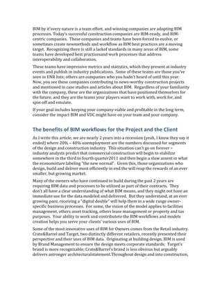 BIM by it’svery nature is a team effort, and winning companies are adopting BIM
processes. Today’s successful construction companies are BIM-ready, and BIM-
centric companies. These companies and teams have been forced to evolve, or
sometimes create newmethods and workflow as BIM best practices are a moving
target. Recognizing there is still a lackof standards in many areas of BIM, some
teams have developed best practicesand work processes that address
interoperability and collaboration.
These teams have impressive metrics and statistics, which they present at industry
events and publish in industry publications. Some of these teams are those you’ve
seen in ENR lists; others are companies who you hadn’t heard of until this year.
Now, you see these companies contributing to news-worthy construction projects
and mentioned in case studies and articles about BIM. Regardless of your familiarity
with the company, these are the organizations that have positioned themselves for
the future, and they are the teams your players want to work with, work for, and
spin-off and emulate.
If your goal includes keeping your company viable and profitable in the long term,
consider the impact BIM and VDC might have on your team and your company.


The benefits of BIM workflows for the Project and the Client
As I write this article, we are nearly 2 years into a recession (yeah, I know they say it
ended) where 20% – 40% unemployment are the numbers discussed for segments
of the design and construction industry. This situation can’t go on forever –
industry analysts predict that commercial construction will begin to stabilize
somewhere in the third to fourth quarter2011 and then begin a slow assent in what
the economistare labeling “the new normal”. Given this, those organizations who
design, build and deliver most efficiently in end the will reap the rewards of an ever
smaller, but growing market.
Many of the owners who have continued to build during the past 2 years are
requiring BIM data and processes to be utilized as part of their contracts. They
don’t all have a clear understanding of what BIM means, and they might not have an
immediate use for the data modeled and delivered. But they understand, at an ever
growing pace, receiving a “digital double” will help them in a wide range owner-
specific business processes. For some, the vision of the model applies to facilities
management, others asset tracking, others lease management or property and tax
purposes. Your ability to work and contributeto the BIM workflows and models
creation helps you serve your clients’ various uses of BIM.
Some of the most innovative uses of BIM for Owners comes from the Retail industry.
Crate&Barrel and Target, two distinctly different retailers, recently presented their
perspective and their uses of BIM data. Originating at building design, BIM is used
by Brand Management to ensure the design meets corporate standards: Target’s
brand is more recognizable; Crate&Barrel’s brand is less obvious but arguably
delivers astronger architecturalstatement.Throughout design and into construction,
 