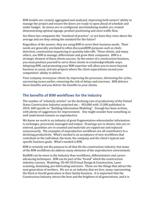 BIM models are created, aggregated and analyzed, improving both owners’ ability to
manage the project and ensure the doors are ready to open ahead of schedule and
under budget. As stores are re-configured, merchandising models are created
demonstrating optimal signage, product positioning and store traffic flow.
Are these two companies the “standard of practice”, or are have they risen above the
average and are they setting the standard for the future?
Regardless of the answer, they are using BIM to serve their business needs. Their
needs are generally unrelated to often discussedBIM purposes such as clash-
detection, construction sequencing or quantity take-offs. These clients, and many
others, use BIM to manage, differentiate and grow their companies. BIM is a
strategic element of these clients success. As the owner of a construction business,
you must position yourself to serve these clients in creative&profitable ways.
Adopting BIM, and promoting your BIM expertise will allow you to move beyond
business as usual, and win projects where the client expectations exceed your
competitors’ ability to deliver.
Your company servesyour clients by improving the processes, shortening the cycles,
uncovering issues earlier, removing the risk of delays and overruns. BIM delivers
these benefits and you deliver the benefits to your clients.


The benefits of BIM workflows for the Industry
The number of “scholarly articles” on the declining rate of productivity of the United
States Construction Industry surprised me. : 493,000 with 15,000 published in
2010, 400 specific to “Building Information Modeling”. Enough has been written,
with plenty of suggestions for improvement. One might wonder how something so
well understood remains so unproductive.
We know we work in an industry of great fragmentation wheresimilar information
is exchanges, processed, massaged and output. Drawings are re-drawn, lists are re-
entered, quantities are re-counted and materials are ripped out and replaced
unnecessarily. The examples of unproductive workflows are all contributors to a
declining productivity. What’s needed is an acceptance of new workflows that
contribute to the individual, the team, the company and the client’s typical and
specific business goals. What’s needed is BIM.
BIM is certainly not the panacea to all that ills the construction industry; but many
of the BIM workflows do address many elements of the unproductive environment.
ButBIM can be more to the Industry than workflows, differentiators and career-
advancing techniques. BIM can be part of the “brand” which the construction
industry conveys. Modeling, 3D-4D-5D,Virtual Design & Construction, Laser
scanning, Animating, pre-fabricating and more. These are the things that attract the
next generation of workers. We are in an industry that we love, many representing
the third or fourth generation in their family business. It is important that the
Construction Industry attract the best and the brightest of all generations; and it is
 
