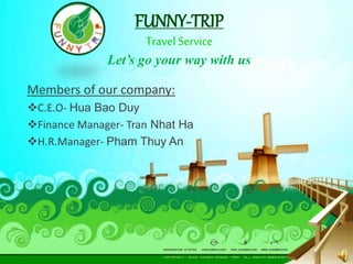 FUNNY-TRIP 
Travel Service 
Let’s go your way with us 
Members of our company: 
C.E.O- Hua Bao Duy 
Finance Manager- Tran Nhat Ha 
H.R.Manager- Pham Thuy An 
 